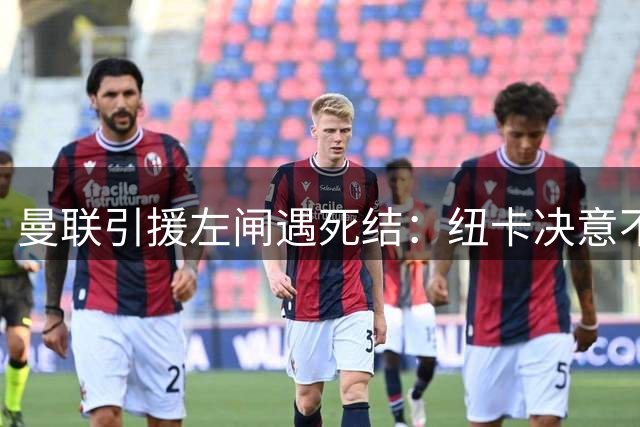 曼联引援左闸遇死结：纽卡决意不售21岁霍尔